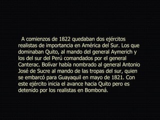   A comienzos de 1822 quedaban dos ejércitos realistas de importancia en América del Sur. Los que dominaban Quito, al mando del general Aymerich y los del sur del Perú comandados por el general Canterac. Bolívar había nombrado al general Antonio José de Sucre al mando de las tropas del sur, quien se embarcó para Guayaquil en mayo de 1821. Con este ejército inicia el avance hacia Quito pero es detenido por los realistas en Bomboná. 
