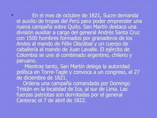       En el mes de octubre de 1821, Sucre demanda el auxilio de tropas del Perú para poder emprender una nueva campaña sobre Quito. San Martín destaca una división auxiliar a cargo del general Andrés Santa Cruz con 1500 hombres formados por granaderos de los Andes al mando de Félix Olazábal y un cuerpo de caballería al mando de Juan Lavalle. El ejército de Colombia se une al combinado argentino, chileno y peruano.      Mientras tanto, San Martín delega la autoridad política en Torre-Tagle y convoca a un congreso, el 27 de diciembre de 1821.     Ordena una campaña comandada por Domingo Tristán en la localidad de Ica, al sur de Lima. Las fuerzas patriotas son derrotadas por el general Canterac el 7 de abril de 1822. 
