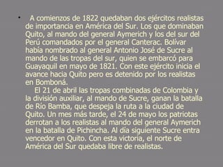   A comienzos de 1822 quedaban dos ejércitos realistas de importancia en América del Sur. Los que dominaban Quito, al mando del general Aymerich y los del sur del Perú comandados por el general Canterac. Bolívar había nombrado al general Antonio José de Sucre al mando de las tropas del sur, quien se embarcó para Guayaquil en mayo de 1821. Con este ejército inicia el avance hacia Quito pero es detenido por los realistas en Bomboná.     El 21 de abril las tropas combinadas de Colombia y la división auxiliar, al mando de Sucre, ganan la batalla de Río Bamba, que despeja la ruta a la ciudad de Quito. Un mes más tarde, el 24 de mayo los patriotas derrotan a los realistas al mando del general Aymerich en la batalla de Pichincha. Al día siguiente Sucre entra vencedor en Quito. Con esta victoria, el norte de América del Sur quedaba libre de realistas. 