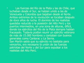       Las fuerzas del Río de la Plata y las de Chile, que luchaban desde el Sur, se habían unido a las de Venezuela y Colombia que bajaban desde el Norte. Ambos extremos de la revolución se tocaban después de doce años de lucha. El dominio de los realistas quedaba reducido a la posesión del Alto Perú y los puertos intermedios, en una zona de alturas, difícil, donde los ejércitos del Río de la Plata siempre habían fracasado. Todavía podían reunir un ejército veterano de más de 15.000 hombres y contaban con buenos generales como Canterac y La Serna. San Martín sabía que su ejército no bastaba para vencerlos, era necesario la unión de las fuerzas patriotas del Norte y del Sur para expulsar a los realistas del Alto Perú. 