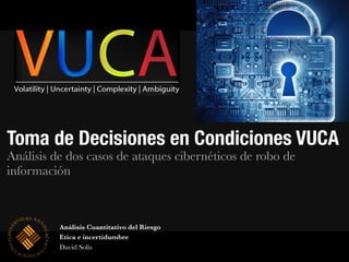 Toma de Decisiones en Condiciones VUCA
Análisis de dos casos de ataques cibernéticos de robo de
información
Análisis Cuantitativo del Riesgo
Etica e incertidumbre
David Solís
 