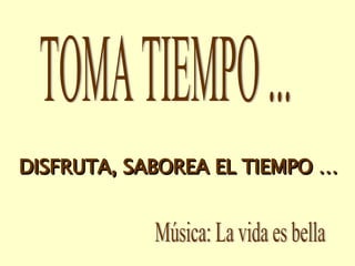TOMA TIEMPO ... Música: La vida es bella DISFRUTA, SABOREA EL TIEMPO … 