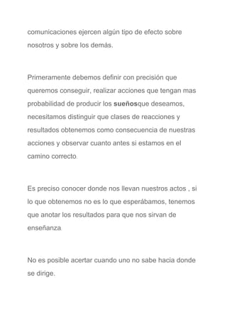 comunicaciones ejercen algún tipo de efecto sobre 
nosotros y sobre los demás. 
  
Primeramente debemos definir con precisión que 
queremos conseguir, realizar acciones que tengan mas 
probabilidad de producir los ​sueños​que deseamos, 
necesitamos distinguir que clases de reacciones y 
resultados obtenemos como consecuencia de nuestras 
acciones y observar cuanto antes si estamos en el 
camino correcto​. 
  
Es preciso conocer donde nos llevan nuestros actos , si 
lo que obtenemos no es lo que esperábamos, tenemos 
que anotar los resultados para que nos sirvan de 
enseñanza​. 
  
No es posible acertar cuando uno no sabe hacia donde 
se dirige. 
 