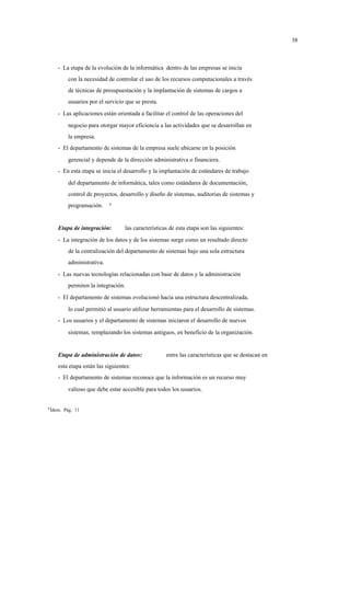 38



       - La etapa de la evolución de la informática dentro de las empresas se inicia
            con la necesidad de controlar el uso de los recursos computacionales a través
            de técnicas de presupuestación y la implantación de sistemas de cargos a
            usuarios por el servicio que se presta.
       - Las aplicaciones están orientada a facilitar el control de las operaciones del
            negocio para otorgar mayor eficiencia a las actividades que se desarrollan en
            la empresa.
       - El departamento de sistemas de la empresa suele ubicarse en la posición
            gerencial y depende de la dirección administrativa o financiera.
       - En esta etapa se inicia el desarrollo y la implantación de estándares de trabajo
            del departamento de informática, tales como estándares de documentación,
            control de proyectos, desarrollo y diseño de sistemas, auditorias de sistemas y
            programación.     9




       Etapa de integración:        las características de esta etapa son las siguientes:
       - La integración de los datos y de los sistemas surge como un resultado directo
            de la centralización del departamento de sistemas bajo una sola estructura
            administrativa.
       - Las nuevas tecnologías relacionadas con base de datos y la administración
            permiten la integración.
       - El departamento de sistemas evolucionó hacia una estructura descentralizada,
            lo cual permitió al usuario utilizar herramientas para el desarrollo de sistemas.
       - Los usuarios y el departamento de sistemas iniciaron el desarrollo de nuevos
            sistemas, remplazando los sistemas antiguos, en beneficio de la organización.


       Etapa de administración de datos:              entre las características que se destacan en
       esta etapa están las siguientes:
       - El departamento de sistemas reconoce que la información es un recurso muy
            valioso que debe estar accesible para todos los usuarios.


9
    Ídem. Pág. 11
 