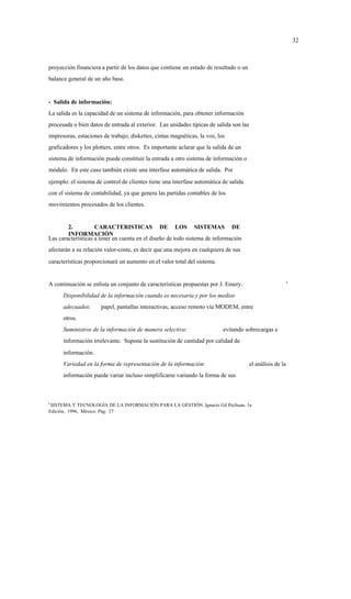 32



proyección financiera a partir de los datos que contiene un estado de resultado o un
balance general de un año base.


- Salida de información:
La salida es la capacidad de un sistema de información, para obtener información
procesada o bien datos de entrada al exterior. Las unidades típicas de salida son las
impresoras, estaciones de trabajo, diskettes, cintas magnéticas, la voz, los
graficadores y los plotters, entre otros. Es importante aclarar que la salida de un
sistema de información puede constituir la entrada a otro sistema de información o
módulo. En este caso también existe una interfase automática de salida. Por
ejemplo: el sistema de control de clientes tiene una interfase automática de salida
con el sistema de contabilidad, ya que genera las partidas contables de los
movimientos procesados de los clientes.


        2.          CARACTERISTICAS DE LOS SISTEMAS DE
        INFORMACIÓN
Las características a tener en cuenta en el diseño de todo sistema de información
afectarán a su relación valor-coste, es decir que una mejora en cualquiera de sus
características proporcionará un aumento en el valor total del sistema.


                                                                                                        5
A continuación se enlista un conjunto de características propuestas por J. Emery.
      Disponibilidad de la información cuando es necesaria y por los medios
      adecuados:      papel, pantallas interactivas, acceso remoto vía MODEM, entre
      otros.
      Suministros de la información de manera selectiva:                   evitando sobrecargas e
      información irrelevante. Supone la sustitución de cantidad por calidad de
      información.
      Variedad en la forma de representación de la información:                         el análisis de la
      información puede variar incluso simplificarse variando la forma de sus



5
 SISTEMA Y TECNOLOGÍA DE LA INFORMACIÓN PARA LA GESTIÓN. Ignacio Gil Pechuan. 1a
Edición, 1996, México. Pág. 27
 