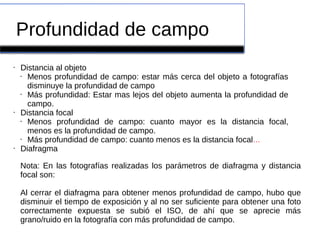 Profundidad de campo
• Distancia al objeto
• Menos profundidad de campo: estar más cerca del objeto a fotografías
disminuye la profundidad de campo
• Más profundidad: Estar mas lejos del objeto aumenta la profundidad de
campo.
• Distancia focal
• Menos profundidad de campo: cuanto mayor es la distancia focal,
menos es la profundidad de campo.
• Más profundidad de campo: cuanto menos es la distancia focal...
• Diafragma
Nota: En las fotografías realizadas los parámetros de diafragma y distancia
focal son:
Al cerrar el diafragma para obtener menos profundidad de campo, hubo que
disminuir el tiempo de exposición y al no ser suficiente para obtener una foto
correctamente expuesta se subió el ISO, de ahí que se aprecie más
grano/ruido en la fotografía con más profundidad de campo.
 