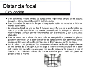 Distancia focal
Explicación
● Con distancias focales cortas se aprecia una región mas amplia de la escena
aunque el objeto principal ocupe lo mismo en ella.
● Con distancias focales más largas el ángulo de visión se estrecha y deja ver
menos del entorno.
● La distancia focal es uno de los 3 factores que influyen en la profundidad de
campo y suele apreciarse una menor profundidad de campo en distancias
focales largas (aunque puede compensarse con el diafragma y con la distancia
al objeto).
● Cuanto mayor es la distancia focal más se comprimidos parecen los planos
paralelos al sensor. En el caso del retrato se aprecia como con 55mm las ramas
parecen estar sobre el sujeto mientras que a 18mm parecen más alejadas.
● Las focales cortas producen distorsión (normalmente de barril), especialmente
en los bordes de la imagen. Esto es algo a tener en cuenta ya que en el caso
del retrato por ejemplo, es algo que nos puede estropear la imagen o por el
contrario lo podemos utilizar de forma creativa para darle un poco de
personalidad al mismo.
 