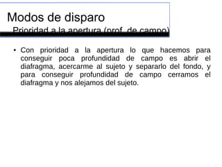 Modos de disparo
● Con prioridad a la apertura lo que hacemos para
conseguir poca profundidad de campo es abrir el
diafragma, acercarme al sujeto y separarlo del fondo, y
para conseguir profundidad de campo cerramos el
diafragma y nos alejamos del sujeto.
Prioridad a la apertura (prof. de campo)
 