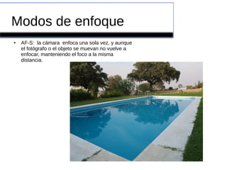 Modos de enfoque
● AF-S: la cámara enfoca una sola vez, y aunque
el fotógrafo o el objeto se muevan no vuelve a
enfocar, manteniendo el foco a la misma
distancia.
 