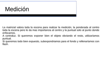 Medición
La matricial valora toda la escena para realizar la medición, la ponderada al centro
toda la escena pero le da mas importancia al centro y la puntual solo al punto donde
enfocamos.
A contraluz. Si queremos exponer bien el objeto obviando el resto, utilizaríamos
puntual.
Si queremos todo bien expuesto, subexpondriamos para el fondo y rellenaríamos con
flash.
 