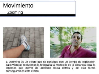 Movimiento
Zooming
El zooming es un efecto que se consigue con un tiempo de exposición
bajo;Mientras realizamos la fotografía la manecilla de la distancia focal la
tenemos que mover de adelante hacia detrás y de esta forma
conseguiremos este efecto.
 