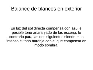 En luz del sol directa compensa con azul el
posible tono anaranjado de las escena, lo
contrario para las dos siguientes siendo mas
intenso el tono naranja con el que compensa en
modo sombra.
Balance de blancos en exterior
 