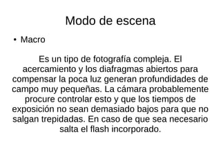 Modo de escena
● Macro
Es un tipo de fotografía compleja. El
acercamiento y los diafragmas abiertos para
compensar la poca luz generan profundidades de
campo muy pequeñas. La cámara probablemente
procure controlar esto y que los tiempos de
exposición no sean demasiado bajos para que no
salgan trepidadas. En caso de que sea necesario
salta el flash incorporado.
 