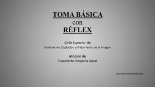 TOMA BÁSICA
con
RÉFLEX
Ciclo Superior de
Iluminación, Captación y Tratamiento de la Imagen
Módulo de
Tratamiento Fotografía Digital
Alejandro Vizcaíno Santos
 