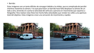 • Barrido:
Estas imágenes son un tanto difíciles de conseguir debido a la nitidez, que es complicada de percibir
mientras movemos la cámara. Y es que para hacer un barrido hace falta desplazar la cámara de un
lado a otro, teniendo en cuenta la velocidad del vehículo o persona en movimiento que vayamos a
fotografiar. Para realizar estas fotos han hecho falta velocidades que rondan los 1/60 y una apertura
total del objetivo. Estas imágenes crean una sensación de movimiento y rapidez.
 
