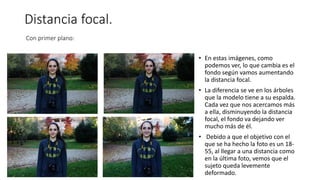 Distancia focal.
Con primer plano:
• En estas imágenes, como
podemos ver, lo que cambia es el
fondo según vamos aumentando
la distancia focal.
• La diferencia se ve en los árboles
que la modelo tiene a su espalda.
Cada vez que nos acercamos más
a ella, disminuyendo la distancia
focal, el fondo va dejando ver
mucho más de él.
• Debido a que el objetivo con el
que se ha hecho la foto es un 18-
55, al llegar a una distancia como
en la última foto, vemos que el
sujeto queda levemente
deformado.
 