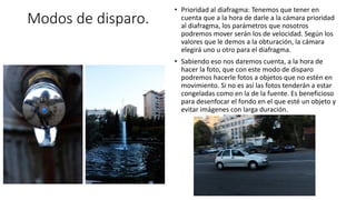 Modos de disparo.
• Prioridad al diafragma: Tenemos que tener en
cuenta que a la hora de darle a la cámara prioridad
al diafragma, los parámetros que nosotros
podremos mover serán los de velocidad. Según los
valores que le demos a la obturación, la cámara
elegirá uno u otro para el diafragma.
• Sabiendo eso nos daremos cuenta, a la hora de
hacer la foto, que con este modo de disparo
podremos hacerle fotos a objetos que no estén en
movimiento. Si no es así las fotos tenderán a estar
congeladas como en la de la fuente. Es beneficioso
para desenfocar el fondo en el que esté un objeto y
evitar imágenes con larga duración.
 