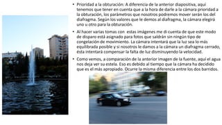 • Prioridad a la obturación: A diferencia de la anterior diapositiva, aquí
tenemos que tener en cuenta que a la hora de darle a la cámara prioridad a
la obturación, los parámetros que nosotros podremos mover serán los del
diafragma. Según los valores que le demos al diafragma, la cámara elegirá
uno u otro para la obturación.
• Al hacer varias tomas con estas imágenes me di cuenta de que este modo
de disparo está asignado para fotos que saldrán sin ningún tipo de
congelación de movimiento. La cámara intentará que la luz sea lo más
equilibrada posible y si nosotros le damos a la cámara un diafragma cerrado,
ésta intentará compensar la falta de luz disminuyendo la velocidad.
• Como vemos, a comparación de la anterior imagen de la fuente, aquí el agua
nos deja ver su estela. Eso es debido al tiempo que la cámara ha decidido
que es el más apropiado. Ocurre la misma diferencia entre los dos barridos.
 