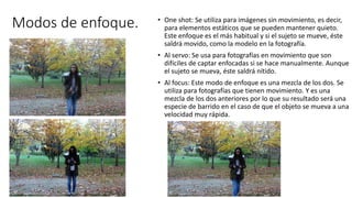 Modos de enfoque. • One shot: Se utiliza para imágenes sin movimiento, es decir,
para elementos estáticos que se pueden mantener quieto.
Este enfoque es el más habitual y si el sujeto se mueve, éste
saldrá movido, como la modelo en la fotografía.
• Al servo: Se usa para fotografías en movimiento que son
difíciles de captar enfocadas si se hace manualmente. Aunque
el sujeto se mueva, éste saldrá nítido.
• Al focus: Este modo de enfoque es una mezcla de los dos. Se
utiliza para fotografías que tienen movimiento. Y es una
mezcla de los dos anteriores por lo que su resultado será una
especie de barrido en el caso de que el objeto se mueva a una
velocidad muy rápida.
 