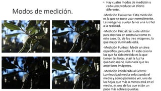 Modos de medición.
• Hay cuatro modos de medición y
cada uno produce un efecto
diferente.
-Medición Evaluativa: Esta medición
es la que se suele usar normalmente.
Las imágenes suelen tener una luz fiel
a la realidad.
-Medición Parcial: Se suele utilizar
para motivos en contraluz como es
este caso. Es, de las tres imágenes, la
que mejor iluminada está.
-Medición Puntual: Medir un área
específica, pequeña. En este caso la
luz que ha sido medida es la que
tienen las hojas, y así la luz ha
quedado meno iluminada que las
anteriores imágenes.
-Medición Ponderada al Centro:
Luminosidad media enfatizando el
medio y como podemos ver, una de
las hojas que más o menos está en el
medio, es una de las que están un
poco más sobreexpuestas.
 
