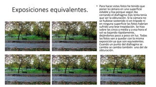 Exposiciones equivalentes.
• Para hacer estas fotos he tenido que
poner la cámara en una superficie
estable y lisa porque según iba
cerrando el diafragma más lenta tenía
que ser la obturación. Si la cámara no
se hubiese sostenido ni en trípode ni
en ninguna superficie las fotos habrían
sufrido una leve trepidación. Se hizo
sobre las cinco y media y a esa hora el
sol va bajando rápidamente,
dejándonos poco a poco sin luz. Todas
las fotos van a quedar con la misma
exposición ya que son equivalentes.
Cuando un punto del diafragma se
cambia se cambia también uno del de
obturación.
 
