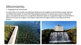Movimiento.
• Congelación de movimiento:
En estas fotos se ha usado una velocidad rápida para así congelar el movimiento y poder apreciar
los detalles del sujeto. En la primera foto podemos apreciar los efectos que causa la catarata al
agua, una especie de líneas en su superficie. Mientras tanto en la segunda imagen nos transmite la
fuerza con la que cae el agua, y nos separa cada chorro de agua como en una especia de línea
gruesa.
 