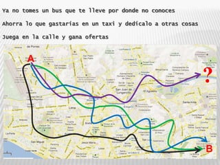 Ya no tomes un bus que te lleve por donde no conoces

Ahorra lo que gastarías en un taxi y dedícalo a otras cosas

Juega en la calle y gana ofertas



       A

                                                              ?


                                                              B
 