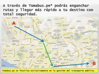 A través de Tomabus.pe* podrás enganchar
rutas y llegar más rápido a tu destino con
total seguridad.

        A




                                                                         B
Tomabus.pe se focaliza exclusivamente en la gestión del transporte público.
 