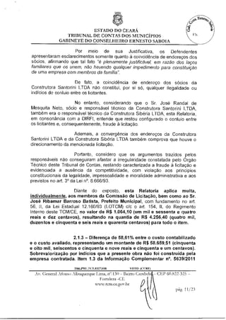 ESTADO DO CEARÁ
                 TRIBUNAL DE CONTAS DOS MUNICÍPIOS
              GABINETE DO CONSELHEIRO ERNESTO SABOIA

                     Por meio de sua Justificativa, os Defendentes
apresentaram esclarecimentos somente quanto à coincidência de endereços dos
sócios, afirmando que tal fato "é plenamente justificável, em razão dos laços
familiares que os unem, não havendo qualquer impedimento para constituição
de uma empresa com membros da familia".

                      De fato, a coincidência de endereço dos sócios da
Construtora Santorini LTDA não constitui, por si só, qualquer ilegalidade ou
indícios de conluio entre os licitantes.

                      No entanto, considerando que o Sr. José Randal de
Mesquita Neto, sócio e responsável técnico da Construtora Santorini LTDA,
também era o responsável técnico da Construtora Sibéria LTDA, esta Relataria,
em consonância com a DIRFI, entende que restou configurado o conluio entre
os licitantes e, consequentemente, fraude à licitação.

                    Ademais, a convergência dos endereços da Construtora
Santorini LTDA e da Construtora Sibéria LTDA também comprova que houve o
direcionamento da mencionada licitação.

                       Portanto, considero que os argumentos trazidos pelos
responsáveis não conseguiram afastar a irregularidade constatada pelo Órgão
Técnico deste Tribunal de Contas, restando caracterizada a fraude à licitação e
evidenciada a ausência da competitividade, com violação aos princípios
constitucionais da legalidade, impessoalidade e moralidade administrativa e aos
previstos no art. 3° da Lei n°. 8.666/93.

                    Diante do exposto, esta Relatoria aplica multa,
individualmente, aos membros da Comissão de Licitação, bem como ao Sr.
José Ribamar Barroso Batista, Prefeito Municipal, com fundamento no art.
56, II, da Lei Estadual 12.160/93 (LOTCM) c/c o art. 154, ll, do Regimento
Interno deste TCM/CE, no valor de R$ 1.064,10 (um mil e sessenta e quatro
reais e dez centavos), resultando na quantia de R$ 4.256,40 (quatro mil,
duzentos e cinquenta e seis reais e quarenta centavos) para todo o item.


                     2.1.3 — Diferença de 58,61% entre o custo contabilizado
e o custo avaliado, representando um montante de R$ 58.659,51 (cinquenta
e oito mil, seiscentos e cinquenta e nove reais e cinquenta e um centavos).
Sobrevalorização por indícios que a presente obra não foi construída pela
empresa contratada. Item 1.3 da Informação Complementar n°. 5639/2011

                     2006.PRUFCE.03273/08        VOTO (CCRIO
  Av. General Afonso Albuquerque Uma, n".130 — Bairro Carnbeb. —CEP 60.822-325—
                                   Fortaleza -CE
                                 sentan.ce.gov.br
                                                                         pág. 11/23
 
