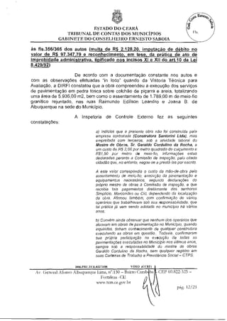 ESTADO DO CEARÁ
                TRIBUNAL DE CONTAS DOS MUNICÍPIOS
             GABINETE DO CONSELHEIRO ERNESTO SABOIA

às fls.356/365 dos autos (multa de R$ 2.128,20 imputação de débito no
valor de R$ 97.347 79 e reconhecimento, em tese, da prática de ato de
improbidade administrativa, tipificado nos incisos XI e XII do art.10 da Lei
8.429/92)

                     De acordo com a documentação constante nos autos e
com as observações efetuadas "in loco" quando da Vistoria Técnica para
Avaliação, a Dl RFI constatou que a obra compreendeu a execução dos serviços
de pavimentação em pedra tosca sobre colchão de piçarra e areia, totalizando
uma área de 5.936,00 m2, bem como o assentamento de 1.789,00 m de meio-fio
granítico rejuntado, nas ruas Raimundo Edilson Leandro e Joana B. de
Albuquerque na sede do Município.

                     A Inspetoria de Controle Externo fez as seguintes
constatações:

                                   a) Indícios que a presente obra não foi construída pela
                                   empresa contratada (Construtora Santorini Ltda), mas
                                   empreitada com terceiros, sob a atividade laborai do
                                   Mestre de Obras, Sr. Geraldo Cordulino da Rocha, a
                                   um custo de R$ 2,00 por metro quadrado de calçamento e
                                   R$1,50 por metro de meio-fio, informações estas
                                   declaradas perante a Comissão de Inspeção, pelo citado
                                   cidadão que, no entanto, negou-se a prestá-las por escrito.

                                   A este valor correspondia o custo da mão-de-obra pelo
                                   assentamento de meio-fio, execução da pavimentação e
                                   equipamentos necessários, segundo declarações do
                                   próprio mestre de obras à Comissão de inspeção, e que
                                   recebia tais pagamentos diretamente dos senhores
                                   Simplicio, Marcondes ou Cid, dependendo da localização
                                   da obra. Afirmou também, com confirmação de vários
                                   operários que trabalhavam sob sua responsabilidade, que
                                   tal prática já vem sendo adotada no município há vários
                                   anos;

                                   b) Convém ainda observar que nenhum dos operários que
                                   atuavam em obras de pavimentação no Município, quando
                                   inquiridos, tinham conhecimento de qualquer construtora
                                   executando as obras em questão.. Todavia, confirmaram
                                   sua própria participação na execução de todas as
                                   pavimentações executadas no Município nos últimos anos,
                                   sempre sob a responsabilidade do mestre de obras
                                   Geraldo Cordulino da Rocha, sem qualquer registro em
                                   suas Carteiras de Trabalho e Previdência Social — CTPS.

                     2006.PRII.1( F.03273/08            010 (( ( Ri)
  Av. General Afonso Albuquerque Lima, n".130 — Bairro Camb ba CEP 60.822-325 —
                                   F ortaleza -CE
                                www.tcunce.gov.ht
                                                                         pág.
 