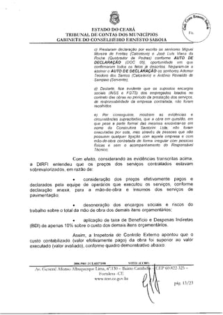ESTADO DO CEARÁ
                TRIBUNAL DE CONTAS DOS MUNICÍPIOS
             GABINETE DO CONSELHEIRO ERNESTO SABOIA

                                    c) Prestaram declaração por escrito os senhores Miguel
                                    Moreira de Freitas (Calceteiro) e José Luís Viana da
                                    Rocha (Quebrador de Pedras) conforme AUTO DE
                                    DECLARAÇÃO (DOC 05). oportunidade em que
                                    confirmaram todos os fatos já descritos. Negaram-se a
                                    assinar o AUTO DE DECLARAÇÃO os senhores Ademar
                                    Teodoro dos Santos (Calceteiro) e Antônio Reinaldo de
                                    Sampaio (Servente);

                                    d) Destarte, fica evidente que os supostos encargos
                                    sociais (INSS e FGTS) dos empregados lotados no
                                    contrato das obras no período da prestação dos serviços,
                                    de responsabilidade da empresa contratada, não foram
                                    recolhidos.

                                    e) Por conseguinte, mostram as evidências e
                                    circunstâncias supracitadas, que a obra em questão. em
                                    que pese a parte formal das mesmas encontrar-se em
                                    nome da Construtora Santorini Ltda, não foram
                                    executadas por esta, mas através de pessoas que não
                                    possuem qualquer ligação com aquela empresa e com
                                    mão-de-obra contratada de forma irregular com pessoas
                                    físicas e sem o acompanhamento do Responsável
                                    Técnico;

                    Com efeito, considerando as evidências transcritas acima,
a DIRFI entendeu que os preços dos serviços contratados estavam
sobrevalorizados, em razão de:

                  •    consideração dos preços efetivamente pagos e
declarados pela equipe de operários que executou os serviços, conforme
declaração anexa, para a mão-de-obra e insumos dos serviços de
pavimentação;

                      •    desoneração dos encargos sociais e riscos do
trabalho sobre o total da mão de obra dos demais itens orçamentários;

                   •    aplicação de taxa de Beneficio e Despesas Indiretas
(BDI) de apenas 10% sobre o custo dos demais Rens orçamentários.

                     Assim, a Inspetoria de Controle Externo apontou que o
custo contabilizado (valor efetivamente pago) da obra foi superior ao valor
executado (valor avaliado), conforme quadro demonstrativo abaixo:



                      2006 PRI1.1( E.03273/08          VOTO (CCM")
  Av. General Afonso Albuquerque Lima, n".130 — Bairro Cambe          CEP 60.822-325 —
                                    Fortaleza -CE
                                 wwwvern.ce.gov.br
                                                                                 pág. 13/23
 