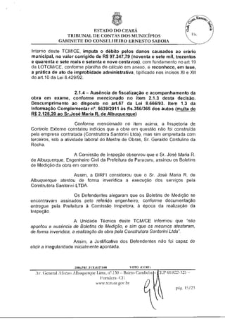 ESTADO DO CEARÁ
                 TRIBUNAL DE CONTAS DOS MUNICÍPIOS
              GABINETE DO CONSELHEIRO ERNESTO SABOIA

Interno deste TCM/CE, imputa o débito pelos danos causados ao erário
municipal, no valor corrigido de R$ 97.347,79 (noventa e sete mil, trezentos
e quarenta e sete reais e setenta e nove centavos), com fundamento no art.19
da LOTCM/CE, conforme planilha de cálculo em anexo, e reconhece, em tese,
a prática de ato de improbidade administrativa, tipificado nos incisos XI e XII
do art.10 da Lei 8429/92.


                    2.1.4 — Ausência de fiscalização e acompanhamento da
obra em exame, conforme mencionado no item 2.1.3 desta decisão.
Descumprimento ao disposto no art.67 da Lei 8.666/93. Item 1.3 da
Informação Complementar n°. 5639/2011 às fls.356/365 dos autos (multa de
R$ 2.128,20 ao Sr.José Maria R. de Albuquerque)

                       Conforme mencionado no item acima, a Inspetoria de
Controle Externo constatou indícios que a obra em questão não foi construída
pela empresa contratada (Construtora Santorini Ltda), mas sim empreitada com
terceiros, sob a atividade laborai do Mestre de Obras, Sr. Geraldo Cordulino da
Rocha.

                    A Comissão de Inspeção observou que o Sr. José Maria R.
de Albuquerque, Engenheiro Civil da Prefeitura de Paracuru, assinou os Boletins
de Medição da obra em comento.

                     Assim, a DIREI considerou que o Sr. José Maria R. de
Albuquerque atestou de forma inverídica a execução dos serviços pela
Construtora Santorini LTDA.

                   Os Defendentes alegaram que os Boletins de Medição se
encontravam assinados pelo referido engenheiro, conforme documentação
entregue pela Prefeitura à Comissão Inspetora, à época da realização da
Inspeção.

                      A Unidade Técnica deste TCM/CE informou que "não
apontou a ausência de Boletins de Medição, e sim que os mesmos atestaram,
de forma inverídica, a realização da obra pela Construtora Santorini Ltda".

                       Assim, a Justificativa dos Defendentes não foi capaz de
elidir a irregularidade inicialmente apontada.



                      2006.P RE .1 CE.03273/08     VOTO (C(10)
                                                           10)
  Av. General Afonso Albuquerque lima, n".130 — Bairro Carnbeba   ;EP 60.822-325 —
                                    Fortaleza -Cfr
                                 www.tern.ce.gov.br
                                                                          rig. 15/23
 