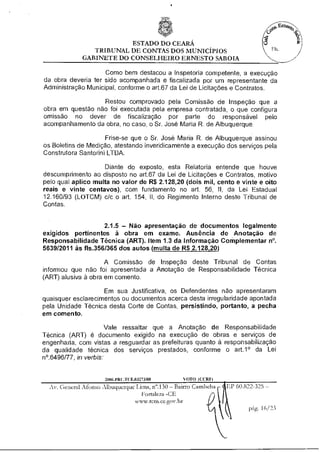 ESTADO DO CEARÁ
                 TRIBUNAL DE CONTAS DOS MUNICÍPIOS
              GABINETE DO CONSELHEIRO ERNESTO SABOIA

                     Como bem destacou a Inspetoria competente, a execução
da obra deveria ter sido acompanhada e fiscalizada por um representante da
Administração Municipal, conforme o art.67 da Lei de Licitações e Contratos.

                  Restou comprovado pela Comissão de Inspeção que a
obra em questão não foi executada pela empresa contratada, o que configura
omissão no dever de fiscalização por parte do responsável pelo
acompanhamento da obra, no caso, o Sr. José Maria R. de Albuquerque.

                     Frise-se que o Sr. José Maria R. de Albuquerque assinou
os Boletins de Medição, atestando inveridicamente a execução dos serviços pela
Construtora Santorini LTDA.

                    Diante do exposto, esta Relatoria entende que houve
descumprimento ao disposto no art.67 da Lei de Licitações e Contratos, motivo
pelo qual aplico multa no valor de R$ 2.128,20 (dois mil, cento e vinte e oito
reais e vinte centavos), com fundamento no art. 56, II, da Lei Estadual
12.160/93 (LOTCM) c/c o art. 154, II, do Regimento Interno deste Tribunal de
Contas.


                    2.1.5 — Não apresentação de documentos legalmente
exigidos pertinentes à obra em exame. Ausência de Anotação de
Responsabilidade Técnica (ART). Item 1.3 da Informação CoMplementar n°.
5639/2011 às fls.356/365 dos autos (multa de R$ 2.128,20)

                     A Comissão de Inspeção deste Tribunal de Contas
informou que não foi apresentada a Anotação de Responsabilidade Técnica
(ART) alusiva à obra em comento.

                    Em sua Justificativa, os Defendentes não apresentaram
quaisquer esclarecimentos ou documentos acerca desta irregularidade apontada
pela Unidade Técnica desta Corte de Contas, persistindo, portanto, a pecha
em comento.

                       Vale ressaltar que a Anotação de Responsabilidade
Técnica (ART) é documento exigido na execução de obras e serviços de
engenharia, com vistas a resguardar as prefeituras quanto à responsabilização
da qualidade técnica dos serviços prestados, conforme o art.1° da Lei
n°.6496/77, in verbis:


                      2006.PRI .TCE.03273/08       VOTO (CCRF)
  Av. General Afonso Albuquerque Lima, n".130 — Bairro Cambelza   EP 60.822-325 —
                                    Fortaleza -CE
                                 www.tcm.ce.gov.br
                                                                          pág. 16/23
 
