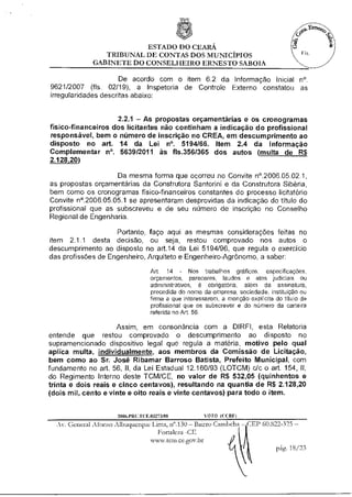 ESTADO DO CEARÁ
                TRIBUNAL DE CONTAS DOS MUNICÍPIOS
             GABINETE DO CONSELHEIRO ERNESTO SABOIA

                      De acordo com o item 6.2 da Informação Inicial n°.
9621/2007 (fls. 02/19), a Inspetoria de Controle Externo constatou as
irregularidades descritas abaixo:


                    2.2.1 — As propostas orçamentárias e os cronogramas
físico-financeiros dos licitantes não continham a indicação do profissional
responsável, bem o número de inscrição no CREA, em descumprimento ao
disposto no art. 14 da Lei n°. 5194/66. Item 2.4 da Informação
Complementar n°. 5639/2011 às fls.356/365 dos autos (multa de R$
2 128 20)

                    Da mesma forma que ocorreu no Convite n°.2006.05.02.1,
as propostas orçamentárias da Construtora Santorini e da Construtora Sibéria,
bem como os cronogramas físico-financeiros constantes do processo licitatório
Convite n'.2006.05.05.1 se apresentaram desprovidas da indicação do título do
profissional que as subscreveu e de seu número de inscrição no Conselho
Regional de Engenharia.

                    Portanto, faço aqui as mesmas considerações feitas no
item 2.1.1 desta decisão, ou seja, restou comprovado nos autos o
descumprimento ao disposto no art.14 da Lei 5194/96, que regula o exercício
das profissões de Engenheiro, Arquiteto e Engenheiro-Agrônomo, a saber:

                                    Art. 14 - Nos trabalhos gráficos, especificações,
                                    orçamentos, pareceres, laudos e atos judiciais ou
                                    administrativos, é obrigatória, além da assinatura,
                                    precedida do nome da empresa, sociedade, instituição ou
                                    firma a que interessarem, a menção explicita do titulo do
                                    profissional que os subscrever e do número da carteira
                                    referida no Art. 56.

                      Assim, em consonância com a DIREI, esta Relatoria
entende que restou comprovado o descumprimento ao disposto no
supramencionado dispositivo legal que regula a matéria, motivo pelo qual
aplica multa, individualmente, aos membros da Comissão de Licitação,
bem como ao Sr. José Ribamar Barroso Batista, Prefeito Municipal, com
fundamento no art. 56, II, da Lei Estadual 12.160/93 (LOTCM) c/c o art. 154, II,
do Regimento Interno deste TCM/CE, no valor de R$ 532,05 (quinhentos e
trinta e dois reais e cinco centavos), resultando na quantia de R$ 2.128,20
(dois mil, cento e vinte e oito reais e vinte centavos) para todo o item.


                     2006.P R U. FCE.03273/08          VOTO ((IRE.)
  As General Afonso Albuquerque Lima, n'.130 — Bairro Cambeba — CEP 60.822-325 —
                                   Fortaleza -CE
                                 www.tcm.ce.gombr
                                                                          pág. 18/23
 