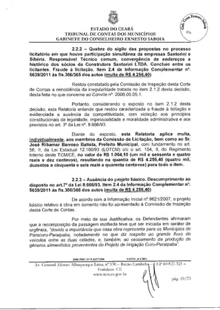 ESTADO DO CEARÁ
                TRIBUNAL DE CONTAS DOS MUNICÍPIOS
             GABINETE DO CONSELHEIRO ERNESTO SABOIA

                    2.2.2 — Quebra do sigilo das propostas no processo
licitatório em que houve participação simultânea da empresas Santorini e
Sibéria. Responsável Técnico comum, convergência de endereços e
histórico dos sócios da Construtora Santorini LTDA. Concluio entre os
licitantes. Fraude à licitação. Item 2.4 da Informação Complementar n°.
563912011 às fls.3561365 dos autos (multa de R$ 4.256,40)

                     Restou constatado pela Comissão de Inspeção desta Corte
de Contas a reincidência da irregularidade tratada no item 2.1.2 desta decisão,
desta feita no que concerne ao Convite n°. 2006.05.05.1.

                       Portanto, considerando o exposto no item 2.1.2 desta
decisão, esta Relatoria entende que restou caracterizada a fraude à licitação e
evidenciada a ausência da competitividade, com violação aos princípios
constitucionais da legalidade, impessoalidade e moralidade administrativa e aos
previstos no art. 3° da Lei n°. 8.666/93.

                    Diante do exposto, esta Relatoria aplica multa,
individualmente, aos membros da Comissão de Licitação, bem como ao Sr.
José Ribamar Barroso Batista, Prefeito Municipal, com fundamento no art.
56, II, da Lei Estadual 12.160/93 (LOTCM) c/c o art. 154, II, do Regimento
Interno deste TCM/CE, no valor de R$ 1.064,10 (um mil e sessenta e quatro
reais e dez centavos), resultando na quantia de R$ 4.256,40 (quatro mil,
duzentos e cinquenta e seis reais e quarenta centavos) para todo o item.


                     2.2.3 — Ausência do projeto básico. Descumprimento ao
disposto no art.7° da Lei 8.666/93. Item 2.4 da Informação Complementar n°.
5639/2011 às fls.3561365 dos autos (multa de R$ 4.256,40)

                      De acordo com a Informação Inicial n°.9621/2007, o projeto
básico relativo à obra em comento não foi apresentado à Comissão de Inspeção
desta Corte de Contas.

                     Por meio de sua Justificativa, os Defendentes afirmaram
que a recomposição da passagem molhada teve que ser iniciada em caráter de
urgência, "devido a importãncia que essa obra representa para os Municípios de
Paracuru-Paraipaba, notadamente no que diz respeito ao grande fluxo de
veículos entre as duas cidades, e, também, ao escoamento da produção de
gêneros alimentícios provenientes do Projeto de Irrigação Curu-Paraipaba".


                      2006.PlilatrA13273/08       VOTO (CCIM
  Av. General Afonso Albuquerque Lima, n".130 — Bairro Cambeb, —   60.822-325 —
                                    Fortaleza -CE
                                 www.tern.ce.gos .lar
                                                                       pág. 19/23
 