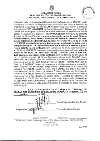 ESTADO DO CEARÁ
                TRIBUNAL DE CONTAS DOS MUNICÍPIOS
             GABINETE DO CONSELHEIRO ERNESTO SABOIA

instaurada pela 15' Inspetoria da Diretoria de Fiscalização deste TCM/CE, tendo
em vista a ocorrência de irregularidades constatadas em obras e serviços de
engenharia realizadas pela Prefeitura Municipal de Paracuru, durante o exercício
financeiro de 2006, ACORDAM os Conselheiros da 28 Câmara do Tribunal de
Contas dos Municípios do Estado do Ceará, conforme os registros na Ata da
Sessão que julgou este Processo, pela PROCEDÊNCIA PARCIAL da presente
Tomada de Contas Especial, com reconhecimento que o Sr. José Ribamar
Barroso Batista, então Prefeito Municipal de Paracuru, praticou, em tese
ato de improbidade administrativa, tipificado nos incisos XI e XII do ad.10 da
Lei 8A29/92, imputação de débito àquele gestor municipal, no valor total e
corrigido de R$ 97.374,79 (noventa e sete mil, trezentos e setenta e quatro
reais e setenta e nove centavos), com fundamento no art.19 combinado com o
art.56, III, da LOTCM/CE, tendo em vista o prejuízo causado ao Erário, além de
aplicação de multa no valor total de R$ 23410,20 (vinte e três mil,
quatrocentos e dez reais e vinte centavos), com fundamento no art. 56, II, da
Lei 12.160/93 c/c o art.154, II, do Regimento Interno deste TCM/CE, assim
distribuída: R$ 6.916,65 (seis mil, novecentos e dezesseis reais e sessenta e
cinco centavos) ao Sr. José Ribamar Barroso Batista — Prefeito Municipal de
Paracuru; R$ 4.788,45 (quatro mil, setecentos e oitenta e oito reais e quarenta e
cinco centavos) ao Sr. Rodrigo Braga Souza — Presidente da Comissão de
Licitação; R$ 4.788,45 (quatro mil, setecentos e oitenta e oito reais e quarenta e
cinco centavos) ao Sr. Wando de oliveira Pontas — Membro da Comissão de
Licitação; R$ 4.788,45 (quatro mil, setecentos e oitenta e oito reais e quarenta e
cinco centavos) à Sra. Brígida de Castro Rocha — Membro da Comissão de
Licitação; R$ 2.128,20 (dois mil, cento e vinte e oito reais e vinte centavos) ao
Sr. José Maria R.de Albuquerque — Engenheiro da Prefeitura de Paracuru, de
acordo com o relatório e voto abaixo transcritos. Concessão de prazo recursal.
Determinações.

            SALA DAS SESSÕES DA 28 CÂMARA DO TRIBUNAL DE
CONTAS D')S MUNICÍPIOS DO ESTADO DO CEARÁ, em Fortaleza O1 de
                    de 2012.


                                                 Conselheiro Presidente e Relator


  Fui presente:                                  Procurador (a) de Contas



                      2006.PRU.FCE.03273/08        VOTO (COZE)
  Av. General Afonso Albuquerque Lima, n'.130 — Bairro Cambeba — CEP 60.822-325 —
                                    Fortaleza -CE
                                  NtAtsw.tcm ee stov br
                                                                            pág. 2/23
 
