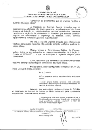 ESTADO DO CEARÁ
                 TRIBUNAL DE CONTAS DOS MUNICÍPIOS
              GABINETE DO CONSELHEIRO ERNESTO SABOIA

                     Concluíram os Defendentes que tal urgência "justifica a
ausência do projeto básico".

                     A Inspetoria de Controle Externo entendeu que os
esclarecimentos ofertados não devem prosperar, ressaltando que "não houve
dispensa de licitação ou contratação direta, possível quando ficar claramente
caracterizada urgência de atendimento a situações que possam ocasionar
prejuízo ou comprometer a segurança de pessoas, obras, serviços,
equipamentos e outros bens, públicos ou particulares".

                   De fato, a suposta urgência alegada pelos Defendentes
não ficou comprovada nos autos, não podendo, portanto, justificar a ausência do
projeto básico.

                    Mesmo porque a Administração Pública de Paracuru
realizou todos os atos referentes ao processo administrativo de licitação do
Convite n°.2006.05.05.1, o que se contrapõe à urgência alegada pelos
Defendentes.

                   Assim, resta claro que a Prefeitura daquela municipalidade
dispunha de tempo suficiente para a elaboração do projeto básico.

                       Nestes termos, restou configurada a infração ao art.7°, §2°,
inciso I, da Lei 8.666/93, in verbis:

                                    Art.7°(...) omissis

                                    § 22 As obras e os serviços somente poderão ser licitados
                                    quando:

                                    I- houver projeto básico aprovado pela autoridade
                                    competente e disponível para exame dos interessados em
                                    participar do processo licita:teria

                     Ademais, faço parte desta decisão o trecho do Acórdão
n°.2684/2008 do Tribunal de Contas da União destacado pela competente
Inspetoria de Controle Externo, a saber:

                                    (..)Caracteriza-se sério vício quando se evidencia que a
                                    Administração desencadeou a licitação sem ter cumprido
                                    essas providências prévias, assumindo o risco de
                                    insucesso, controvérsias e litígios."



                      2006.PRI-. FCE.03273/08             VOTO (CCRI1
  Av. General Afonso Albuquerque Lima, n".130 — Bairro Cambeba — CEP 60.822-325 —
                                    Fortaleza -CE
                                  www.tcm.ce.gov.br
                                                                               20/23
 