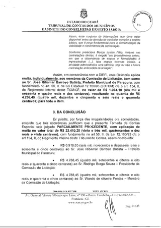 ESTADO DO CEARÁ
                TRIBUNAL DE CONTAS DOS MUNICÍPIOS
              GABINETE DO CONSELHEIRO ERNESTO SABOIA

                                    Assim, esse conjunto de informações que deve estar
                                    disponível antes da decisão de contratar compõe o projeto
                                    básico, que é peça fundamental para a demonstração da
                                    viabilidade e conveniência da contratação.

                                    Conforme preleciona Marçal Justen Filho, mesmo nas
                                    contratações diretas, é exigido "um procedimento prévio,
                                    em que a observáncia de etapas e formalidades é
                                    imprescindível (..). Nas etapas internas iniciais, a
                                    atividade administrativa será idêntica, seja ou não a futura
                                    contratação antecedida de licitação".

                    Assim, em consonância com a DIRFI, esta Relatoria aplica
multa, individualmente aos membros da Comissão de Licitação, bem como
ao Sr. José Ribamar Barroso Batista, Prefeito Municipal de Paracuru, com
fundamento no art. 56, II, da Lei Estadual 12.160/93 (LOTCM) c/c o art. 154, II,
do Regimento Interno deste TCM/CE, no valor de R$ 1.064,10 (um mil e
sessenta e quatro reais e dez centavos), resultando na quantia de R$
4.256,40 (quatro mil, duzentos e cinquenta e seis reais e quarenta
centavos) para todo o item.


                      3. DA CONCLUSÃO

                      Ex positis, por força das irregularidades ora comentadas,
entendo que tais ocorrências justificam que a presente Tomada de Contas
Especial seja julgada PARCIALMENTE PROCEDENTE, com aplicação de
multa no valor total de R$ 23.410,20 (vinte e três mil, quatrocentos e dez
reais e vinte centavos), com fundamento no art.56, II, da Lei 12.160/93 c/c o
art.154, II, do Regimento Interno deste Tribunal de Contas, assim distribuída:

                    •   R$ 6.916,65 (seis mil, novecentos e dezesseis reais e
sessenta e cinco centavos) ao Sr. José Ribamar Barroso Batista — Prefeito
Municipal de Paracuru;

                      •    R$ 4.788,45 (quatro mil, setecentos e oitenta e oito
reais e quarenta e cinco centavos) ao Sr. Rodrigo Braga Souza — Presidente da
Comissão de Licitação;

                     •    R$ 4.788,45 (quatro mil, setecentos e oitenta e oito
reais e quarenta e cinco centavos) ao Sr. Wando de oliveira Pontas — Membro
da Comissão de Licitação;

                      2006.PRE.1( E.03273/08            VOTO (COZE)
  Av. General Afonso Albuquerque Lima, n".130 — Bairro Carribeba — CEP 60.822-325 —
                                    Fortaleza -CF
                                  www.tcm.ce.gov.br
                                                                            pág. 21/23
 