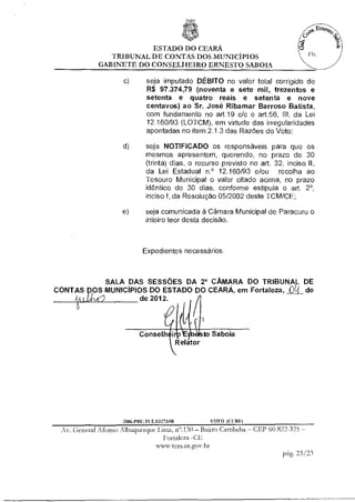 ESTADO DO CEARÁ
                TRIBUNAL DE CONTAS DOS MUNICÍPIOS
             GABINETE DO CONSELHEIRO ERNESTO SABOIA

                     c)       seja imputado DÉBITO no valor total corrigido de
                              R$ 97.374,79 (noventa e sete mil, trezentos e
                              setenta e quatro reais e setenta e nove
                              centavos) ao Sr. José Ribamar Barroso Batista,
                              com fundamento no art.19 c/c o art.56, III, da Lei
                              12.160/93 (LOTCM), em virtude das irregularidades
                              apontadas no item 2.1.3 das Razões do Voto;

                     d)       seja NOTIFICADO os responsáveis para que os
                              mesmos apresentem, querendo, no prazo de 30
                              (trinta) dias, o recurso previsto no art. 32, inciso II,
                              da Lei Estadual n.° 12.160/93 e/ou recolha ao
                              Tesouro Municipal o valor citado acima, no prazo
                              idêntico de 30 dias, conforme estipula o art. 2°,
                              inciso I, da Resolução 05/2002 deste TCM/CE;

                    e)        seja comunicada à Câmara Municipal de Paracuru o
                              inteiro teor desta decisão.



                            Expedientes necessários.



          SALA DAS SESSÕES DA 2° CÂMARA DO TRIBUNAL DE
CONTAS DOS MUNICÍPIOS DO ESTADO DO CEARÁ, em Fortaleza, Cl de
       dll        de 2012.


                                                       1

                           Conselh                     to Saboia
                                             Relator




                     2004.PRII. E.03273/08                 VOTO (Cl RII)
 Av. General Afonso Albuquerque lima, n".130 — Bairro Cambeba — CEP 60.822-325 —
                                   Fortaleza -CE
                                 www.icinne.gov.br
                                                                          pg. 23/23
 