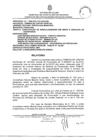 ESTADO DO CEARÁ
                TRIBUNAL DE CONTAS DOS MUNICÍPIOS
             GABINETE DO CONSELHEIRO ERNESTO SABOIA

PROCESSO N°: 2006.PRU.TCE.03273/08
NATUREZA: TOMADA DE CONTAS ESPECIAL
UNIDADE GESTORA: PREFEITURA MUNICIPAL
MUNICÍPIO: PARACURU
OBJETO: CONSTATAÇÃO DE IRREGULARIDADES EM OBRAS E SERVIÇOS DE
           ENGENHARIA
RESPONSÁVEIS:
     JOSÉ RIBAMAR BARROSO BATISTA - PREFEITO MUNICIPAL
     RODRIGO BRAGA SOUZA - PRESIDENTE DA CPL
     WANDO DE OLIVEIRA PONTES - MEMBRO DA CPL
     BRIGIDA DE CASTRO ROCHA - MEMBRO DA CPL
    JOSÉ MARIA R.DE ALBUQUERQUE - ENGENHEIRO DA PREFEITURA
ADVOGADO: RAUL GOMES SERAFIM - OAB/CE N°. 10.356
EXERCICIO FINANCEIRO: 2006
RELATOR: CONSELHEIRO ERNESTO SABOIA


                     RELATÓRIO
                    Versam os presentes autos sobre a TOMADA DE CONTAS
ESPECIAL N°. 3273/08, oriunda de Provocação de n'.29964/07 às fls.02/19,
juntamente com os documentos às fls.20/323 dos autos, instaurada pela 15'
Inspetoria de Controle Externo da Diretoria de Fiscalização deste TCM/CE,
tendo em vista a constatação de irregularidades em obras e serviços de
engenharia realizados pela Prefeitura Municipal de Paracuru, durante o exercício
financeiro de 2006.

                    Depois de autuado, o feito foi distribuído (fl. 325) para o
Conselheiro Manoel Beserra Veras, tendo o nobre Conselheiro, após ter sido
designado relator da matéria, determinado o encaminhamento do feito à
Procuradoria, para que esta examinasse a admissibilidade, ou não, do presente
processo (fl. 326).

                       A douta Procuradoria, por meio do Parecer de n°. 1097/08,
da lavra da ilustre Procuradora de Contas, Dra. Cláudia Patrícia Rodrigues Alves
Cristino, opinou pela admissão da Provocação e sua transformação em
Processo-fim Principal de Tomada de Contas Especial, ex vi da fl. 328 dos
autos.

                     Por meio de Decisão Monocrática de fl. 329, o então
Conselheiro-relator Manoel Veras concordou com o Ministério Público de Contas
e determinou a remessa dos autos à Secretaria desta Corte para transformação


                     2006.PRILTCE.03273/08      VOTO
  Av. General Afonso Albuquerque lima, d.130 - Bairro Cambeb CEP 60.822-325 -
                                 Fortaleza -CE
                              www.tcm.ce.goir.br
                                                                       P' 3/23
 