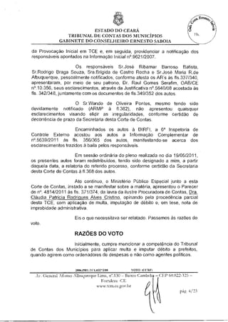 ESTADO DO CEARÁ
                TRIBUNAL DE CONTAS DOS MUNICÍPIOS
             GABINETE DO CONSELHEIRO ERNESTO SABOIA

da Provocação Inicial em TCE e, em seguida, providenciar a notificação dos
responsáveis apontados na Informação Inicial n'.9621/2007.

                     Os responsáveis Sr.José Ribamar Barroso Batista,
Sr.Rodrigo Braga Souza, Sra.Brígida de Castro Rocha e Sr.José Maria R.de
Albuquerque, pessoalmente notificados, conforme atesta os AR's às fls.337/340,
apresentaram, por meio de seu patrono, Dr. Raul Gomes Serafim, OAB/CE
n'.10.356, seus esclarecimentos, através da Justificativa n'.5640/08 acostada às
fls. 342/348, juntamente com os documentos de fls.349/352 dos autos.

                    O Sr.Wando de Oliveira Pontes, mesmo tendo sido
devidamente notificado (ARMP à f1.382), não apresentou quaisquer
esclarecimentos visando elidir as irregularidades, conforme certidão de
decorrência de prazo da Secretaria desta Corte de Contas.

                     Encaminhados os autos à DIRFI, a 6a Inspetoria de
Controle Externo acostou aos autos a Informação Complementar de
n'.5639/2011 às fls. 356/365 dos autos, manifestando-se acerca dos
esclarecimentos trazidos à baila pelos responsáveis.

                     Em sessão ordinária do pleno realizada no dia 19/05/2011,
os presentes autos foram redistribuídos, tendo sido designado a mim, a partir
daquela data, a relatoria do referido processo, conforme certidão da Secretaria
desta Corte de Contas à f1.368 dos autos.

                     Ato continuo, o Ministério Público Especial junto a esta
Corte de Contas, instado a se manifestar sobre a matéria, apresentou o Parecer
de n°. 4814/2011 às fls. 371/374, da lavra da ilustre Procuradora de Contas Dra.
Cláudia Patrícia Rodriques Alves Cristino opinando pela procedência parcial
desta TCE, com aplicação de multa, imputação de débito e, em tese, nota de
improbidade administrativa.

                     Eis o que necessitava ser relatado. Passemos às razões do
voto.

                     RAZÕES DO VOTO
                  Inicialmente, cumpre mencionar a competência do Tribunal
de Contas dos Municípios para aplicar multa e imputar débito a prefeitos,
quando agirem como ordenadores de despesas e não como agentes políticos.


                     2006.NO1.1(T.03273/08       VOTO ((VIU")

  Av. General Afonso Albuquerque Lima, n".130 — Bairro Cambeb — 0W 60.822-325 —
                                   Fortaleza
                                 www.tcm.ce.gov.br
                                                                          pág. 4/23
 