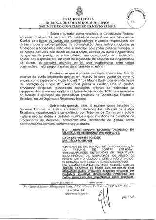 ESTADO DO CEARÁ
                TRIBUNAL DE CONTAS DOS MUNICÍPIOS                                Fls.
             GABINETE DO CONSELHEIRO ERNESTO SABOIA

                      Sobre a questão acima ventilada, a Constituiçao Federal,
no inciso II do art. 71 c/c o art. 75, estabelece competência aos Tribunais de
Contas para julgar as contas dos administradores e demais responsáveis por
dinheiro, bens e valores públicos da administração direta, indireta, incluídas as
fundações e sociedades instituídas e mantidas pelo poder público municipal, e
as contas daqueles que derem causa a perda, extravio ou outra irregularidade
de que resulte prejuízo ao erário público; bem como, conforme o inciso VIII,
aplicar aos responsáveis, em caso de ilegalidade de despesa ou irregularidade
de contas, as sanções previstas em lei, que estabelecerá, entre outras
cominações, multa proporcional ao dano causado ao erário.

                     Destaque-se que o prefeito municipal encontra-se fora do
alcance do citado julgamento apenas em relação às suas contas de governo
anuais, como expresso no inciso I do art. 71 da Magna Carta, pois quando desce
da condição de Chefe do Executivo e passa a exercer atos de gestão,
ordenando despesas, executando atribuições próprias de ordenador de
despesas, fica o mesmo sujeito ao julgamento técnico do TCM, principalmente
no tocante à aplicação das penalidades previstas na Constituição Federal e
Estadual, na Lei Orgânica e Regimento Interno.

                    Sobre esta questão, aliás, já existem várias decisões do
Superior Tribunal de Justiça, confirmando decisões dos Tribunais de Justiça
Estaduais, reconhecendo a competência dos Tribunais de Contas para aplicar
multa e imputar débito a prefeitos municipais que, investidos na qualidade de
ordenadores de despesas, praticaram atos meramente de gestão, como
administradores comuns, conforme segue abaixo:

                              STJ - ROMS 4309/PR; RECURSO ORDINARIO EM
                              MANDADO DE SEGURANÇA (1994/0011076-6)
                              DJ DATA:07/08/1995 PG:23025
                              Min. HÉLIO MOSIMANN
                              "MANDADO DE SEGURANÇA RECURSO. RESOLUÇÃO
                              DO TRIBUNAL DE CONTAS ESTADUAL.
                              IRREGULARIDADES DETECTADAS EM PREFEITURA.
                              INOCORRENCIA DE ILEGALIDADE OU ABUSO DE
                              PODER. DIREITO LÍQUIDO E CERTO NÃO ATINGIDO.
                              SEGURANÇA DENEGADA. RECURSO DESPROVIDO.
                              Não constitui ilegalidade ou abuso de poder o ato do
                              Tribunal de Contas do Estado que, no uso de suas
                              atribuições, julgou irregulares despesas efetuadas por
                              Prefeitura Municipal, determinando restituição aos
                              cofres municipais das importâncias assim recebidas.
                            FCE.03273/98         VO FO (CCM')
  Av. General Afonso Albuquerque Tinia, n".130 — Bairro Cambeb — CEP 60.822-325 —
                                    Fortaleza -CE
                                 www.tetn.ce.gcw.br
                                                                            p 5/23
 