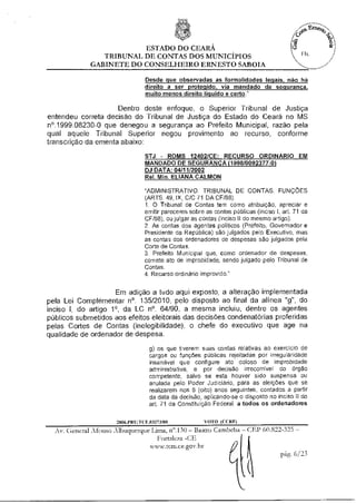 ESTADO DO CEARÁ
                TRIBUNAL DE CONTAS DOS MUNICÍPIOS
             GABINETE DO CONSELHEIRO ERNESTO SABOIA

                                Desde que observadas as formalidades legais, não há
                                direito a ser protegido, via mandado de segurança
                                muito menos direito liquido e certo."

                     Dentro deste enfoque, o Superior Tribunal de Justiça
entendeu correta decisão do Tribunal de Justiça do Estado do Ceará no MS
n°.1999.08230-0 que denegou a segurança ao Prefeito Municipal, razão pela
qual aquele Tribunal Superior negou provimento ao recurso, conforme
transcrição da ementa abaixo:

                                STJ - ROMS 12402/CE; RECURSO ORDINARIO EM
                                MANDADO DE SEGURANÇA (1998/0092377-0i
                                DJ DATA: 04/11/2002
                                Rel. Min. ELIANA CALMON

                                "ADMINISTRATIVO. TRIBUNAL DE CONTAS. FUNÇÕES
                                (ARTS. 49, IX, C/C 71 DA CF/88).
                                1. O Tribunal de Contas tem como atribuição, apreciar e
                                emitir pareceres sobre as contas públicas (inciso I, art. 71 da
                                CF/88), ou julgar as contas (inciso II do mesmo artigo).
                                2. As contas dos agentes políticos (Prefeito, Governador e
                                Presidente da República) são julgados pelo Executivo, mas
                                as contas dos ordenadores de despesas são julgados pela
                                Corte de Contas.
                                3. Prefeito Municipal que, como ordenador de despesas,
                                comete ato de improbidade, sendo julgado pelo Tribunal de
                                Contas.
                                4. Recurso ordinário improvido."


                     Em adição a tudo aqui exposto, a alteração implementada
pela Lei Complementar n°. 135/2010, pelo disposto ao final da alínea "g", do
inciso I, do artigo 1°, da LC n°. 64/90, a mesma incluiu, dentre os agentes
públicos submetidos aos efeitos eleitorais das decisões condenatórias proferidas
pelas Cortes de Contas (inelegibilidade), o chefe do executivo que age na
qualidade de ordenador de despesa.

                                  g) os que tiverem suas contas relativas ao exercício de
                                  cargos ou funções públicas rejeitadas por irregularidade
                                  insanável que configure ato doloso de improbidade
                                  administrativa, e por decisão irrecorrivel do órgão
                                  competente, salvo se esta houver sido suspensa ou
                                  anulada peio Poder Judiciário, para as eleições que se
                                  realizarem nos 8 (oito) anos seguintes, contados a partir
                                  da data da decisão, aplicando-se o disposto no inciso II do
                                  art. 71 da Constituição Federal, a todos os ordenadores

                     2006.PRITTCE.03273/08             VOTO (CCI2)
  Av. General Afonso Albuquerque Lima, n'.130 —Bairro Cambeba —CEP 60.822-325 —
                                    Fortaleza -CE
                                 szazuv.retnue.gotsbr
                                                                          pág. 6/23
 