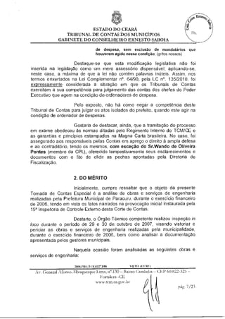 ESTADO DO CEARÁ
                TRIBUNAL DE CONTAS DOS MUNICÍPIOS
             GABINETE DO CONSELHEIRO ERNESTO SABOIA

                                      de despesa, sem exclusão de mandatários que
                                      houverem agido nessa condição; (grifos nossos)

                     Destaque-se que esta modificação legislativa não foi
inserida na legislação como um mero assessório dispensável, aplicando-se,
neste caso, a máxima de que a lei não contém palavras inúteis. Assim, nos
termos enxertados na Lei Complementar n°. 64/90, pela LC n°. 135/2010, foi
expressamente considerada a situação em que os Tribunais de Contas
exercitam a sua competência para julgamento das contas dos chefes do Poder
Executivo que agem na condição de ordenadores de despesa.

                    Pelo exposto, não há como negar a competência deste
Tribunal de Contas para julgar os atos isolados do prefeito, quando este agir na
condição de ordenador de despesas.

                      Gostaria de destacar, ainda, que a tramitação do processo
em exame obedeceu às normas ditadas pelo Regimento Interno do TCM/CE e
as garantias e princípios estampados na Magna Carta brasileira. No caso, foi
assegurado aos responsáveis pelas Contas em apreço o direito à ampla defesa
e ao contraditório, tendo os mesmos, com exceção do Sr.Wando de Oliveira
Pontes (membro da CPL), oferecido tempestivamente seus esclarecimentos e
documentos com o fito de elidir as pechas apontadas pela Diretoria de
Fiscalização.


                     2. DO MÉRITO

                     Inicialmente, cumpre ressaltar que o objeto da presente
Tomada de Contas Especial é a análise de obras e serviços de engenharia
realizadas pela Prefeitura Municipal de Paracuru, durante o exercício financeiro
de 2006, tendo em vista os fatos narrados na provocação inicial instaurada pela
15a Inspetoria de Controle Externo desta Corte de Contas.

                    Destarte, o Órgão Técnico competente realizou inspeção in
loco durante o período de 29 e 30 de outubro de 2007, visando vistoriar e
periciar as obras e serviços de engenharia realizadas pela municipalidade,
durante o exercício financeiro de 2006, bem como analisar a documentação
apresentada pelos gestores municipais.

                    Naquela ocasião foram analisadas as seguintes obras e
serviços de engenharia:

                      2006.PRI ."1 ( It.03273/08     V010 (C( R1)

  Av. General Afonso Albuquerque Lima, n".130 — Bairro Cambeba — CEP 60.822-325 —
                                    Fortaleza -CE
                                  www.temme.gov.br
                                                                            pág. 7/23
 
