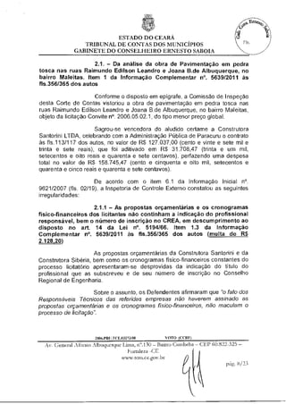ESTADO DO CEARÁ
                TRIBUNAL DE CONTAS DOS MUNICÍPIOS
             GABINETE DO CONSELHEIRO ERNESTO SABOIA

                    2.1. — Da análise da obra de Pavimentação em pedra
tosca nas ruas Raimundo Edilson Leandro e Joana B.de Albuquerque, no
bairro Maleitas. Item 1 da Informação Complementar n°. 5639/2011 às
fls.356/365 dos autos

                      Conforme o disposto em epígrafe, a Comissão de Inspeção
desta Corte de Contas vistoriou a obra de pavimentação em pedra tosca nas
ruas Raimundo Edilson Leandro e Joana B.de Albuquerque, no bairro Maleitas,
objeto da licitação Convite n°. 2006.05.02.1, do tipo menor preço global.

                     Sagrou-se vencedora do aludido certame a Construtora
Santorini LTDA, celebrando com a Administração Pública de Paracuru o contrato
às fls.113/117 dos autos, no valor de R$ 127.037,00 (cento e vinte e sete mil e
trinta e sete reais), que foi aditivado em R$ 31.708,47 (trinta e um mil,
setecentos e oito reais e quarenta e sete centavos), perfazendo uma despesa
total no valor de R$ 158.745,47 (cento e cinquenta e oito mil, setecentos e
quarenta e cinco reais e quarenta e sete centavos).

                     De acordo com o item 6.1 da Informação Inicial n°.
9621/2007 (fls. 02/19), a Inspetoria de Controle Externo constatou as seguintes
irregularidades:

                    2.1.1 — As propostas orçamentárias e os cronogramas
físico-financeiros dos licitantes não continham a indicação do profissional
responsável, bem o número de inscrição no CREA, em descumprimento ao
disposto no art. 14 da Lei n°. 5194/66. Item 1.3 da Informação
Complementar n°. 5639/2011 às fls.356/365 dos autos (multa de R$
2.128,20)

                     As propostas orçamentárias da Construtora Santorini e da
Construtora Sibéria, bem como os cronogramas físico-financeiros constantes do
processo licitatário apresentaram-se desprovidas da indicação do título do
profissional que as subscreveu e de seu número de inscrição no Conselho
Regional de Engenharia.

                     Sobre o assunto, os Defendentes afirmaram que "o fato dos
Responsáveis Técnicos das referidas empresas não haverem assinado as
propostas orçamentárias e os cronogramas físico-financeiros, não maculam o
processo de licitação".



                     2006.PRELICE.03273/08       s
                                                 OTO (COZEI
  Av. General Afonso Albuquerque Lima, n".130 — Bairro Cambeba — CEP 60.822-325--
                                   Fortaleza-CE
                                 www.tcm.ce.gov.bt
                                                                          P ar 3/33
 