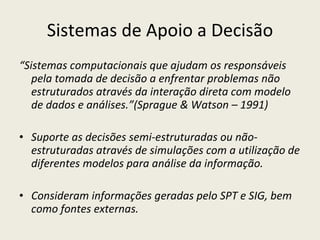 Sistemas de Apoio a Decisão “ Sistemas computacionais que ajudam os responsáveis pela tomada de decisão a enfrentar problemas não estruturados através da interação direta com modelo de dados e análises.”(Sprague & Watson – 1991) Suporte as decisões semi-estruturadas ou não-estruturadas através de simulações com a utilização de diferentes modelos para análise da informação. Consideram informações geradas pelo SPT e SIG, bem como fontes externas. 