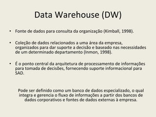 Data Warehouse (DW) Fonte de dados para consulta da organização (Kimball, 1998). Coleção de dados relacionados a uma área da empresa, organizados para dar suporte a decisão e baseado nas necessidades de um determinado departamento (Inmon, 1998). É o ponto central da arquitetura de processamento de informações para tomada de decisões, fornecendo suporte informacional para SAD. Pode ser definido como um banco de dados especializado, o qual integra e gerencia o fluxo de informações a partir dos bancos de dados corporativos e fontes de dados externas à empresa. 