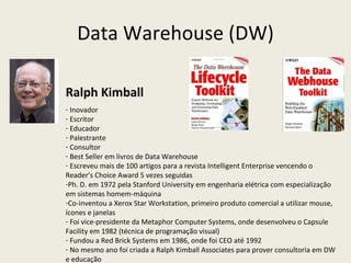Data Warehouse (DW) Ralph Kimball Inovador Escritor Educador Palestrante Consultor Best Seller em livros de Data Warehouse Escreveu mais de 100 artigos para a revista Intelligent Enterprise vencendo o Reader’s Choice Award 5 vezes seguidas Ph. D. em 1972 pela Stanford University em engenharia elétrica com especialização em sistemas homem-máquina Co-inventou a Xerox Star Workstation, primeiro produto comercial a utilizar mouse, ícones e janelas Foi vice-presidente da Metaphor Computer Systems, onde desenvolveu o Capsule Facility em 1982 (técnica de programação visual) Fundou a Red Brick Systems em 1986, onde foi CEO até 1992 No mesmo ano foi criada a Ralph Kimball Associates para prover consultoria em DW e educação  