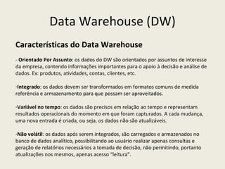 Data Warehouse (DW) Características do Data Warehouse -  Orientado Por Assunto : os dados do DW são orientados por assuntos de interesse da empresa, contendo informações importantes para o apoio à decisão e análise de dados. Ex: produtos, atividades, contas, clientes, etc. Integrado : os dados devem ser transformados em formatos comuns de medida referência e armazenamento para que possam ser aproveitados.  Variável no tempo : os dados são precisos em relação ao tempo e representam resultados operacionais do momento em que foram capturados. A cada mudança, uma nova entrada é criada, ou seja, os dados não são atualizáveis. Não volátil : os dados após serem integrados, são carregados e armazenados no banco de dados analítico, possibilitando ao usuário realizar apenas consultas e geração de relatórios necessários a tomada de decisão, não permitindo, portanto atualizações nos mesmos, apenas acesso “leitura”. 