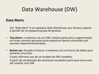 Data Warehouse (DW) Data Marts Um “Data Mart” é um pequeno Data Warehouse que fornece suporte à decisão de um pequeno grupo de pessoas. Top-down:  a empresa cria um DW e depois parte para a segmentação, em áreas menores gerando assim pequenos bancos orientados por assuntos departamentalizados. Botton-up:  situação é inversa. A empresa cria um banco de dados para somente uma área.  Custos inferiores aos de um projeto de DW completo.  A partir da visualização dos primeiros resultados parte para outra área até resultar num DW. 